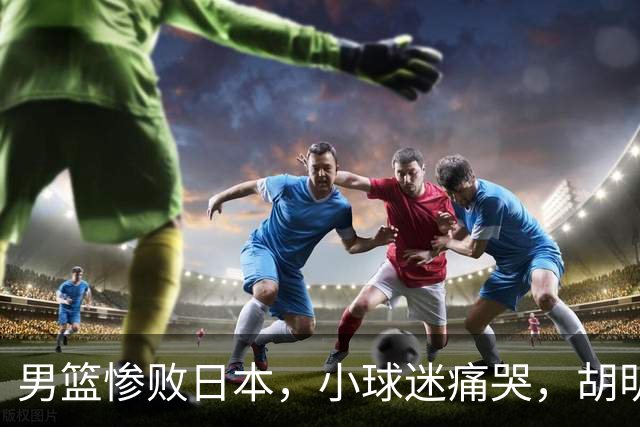 男篮惨败日本，小球迷痛哭，胡明轩自责不够狠，郭士强甩锅：赛前早已强调