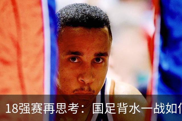 18强赛再思考：国足背水一战如何调整用人？